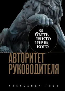 Авторитет руководителя. Как быть тем, кто, а не тем кого (Александр Глок)