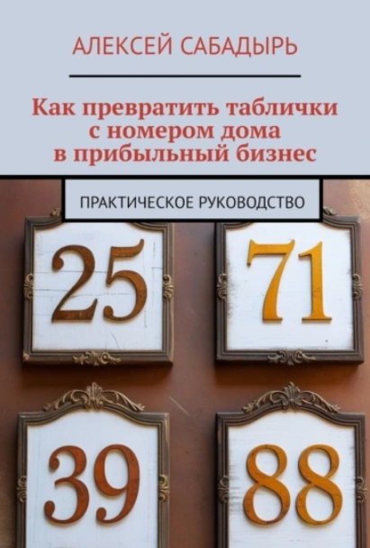 Как превратить таблички с номером дома в прибыльный бизнес. Практическое руководство (Алексей Сабадырь)