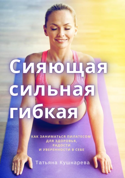 Сияющая, сильная, гибкая. Как заниматься пилатесом (Татьяна Кушнарева)